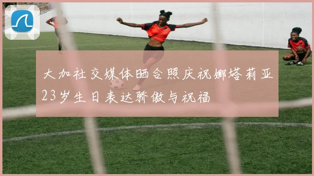 大加社交媒体晒合照庆祝娜塔莉亚23岁生日表达骄傲与祝福