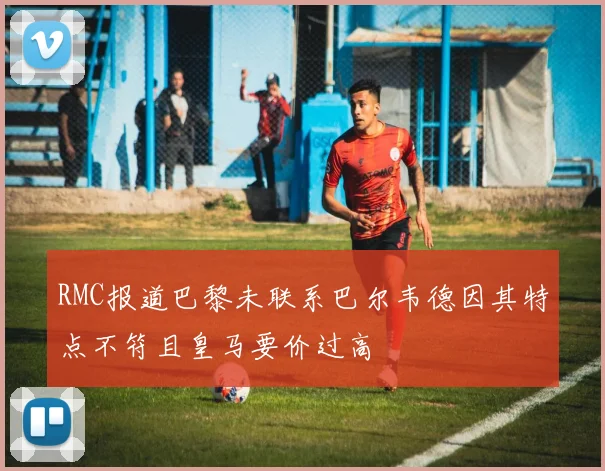 RMC报道巴黎未联系巴尔韦德因其特点不符且皇马要价过高