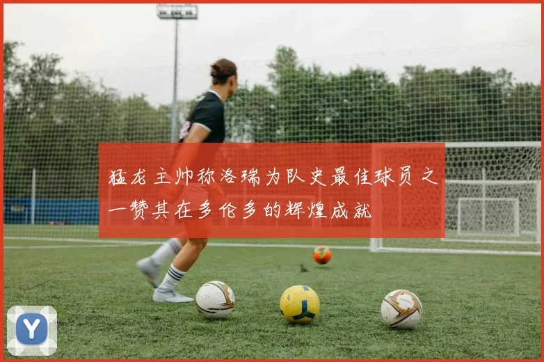 猛龙主帅称洛瑞为队史最佳球员之一赞其在多伦多的辉煌成就