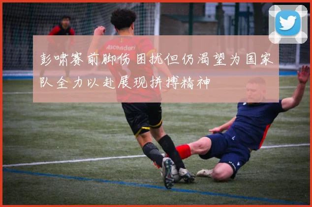 彭啸赛前脚伤困扰但仍渴望为国家队全力以赴展现拼搏精神
