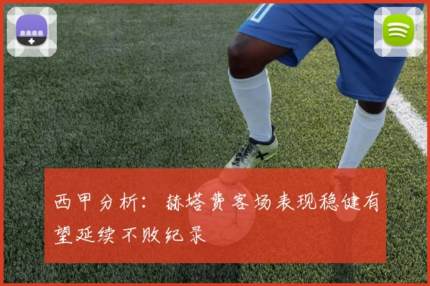 西甲分析：赫塔费客场表现稳健有望延续不败纪录
