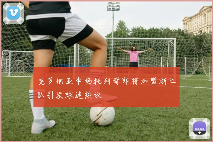 克罗地亚中场托利奇即将加盟浙江队引发球迷热议